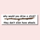 Why would you drive a stick? They don't even have wheels